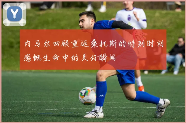 内马尔回顾重返桑托斯的特别时刻感慨生命中的美好瞬间