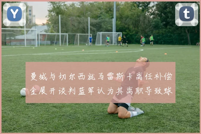 曼城与切尔西就马雷斯卡离任补偿金展开谈判蓝军认为其离职导致球队崩盘