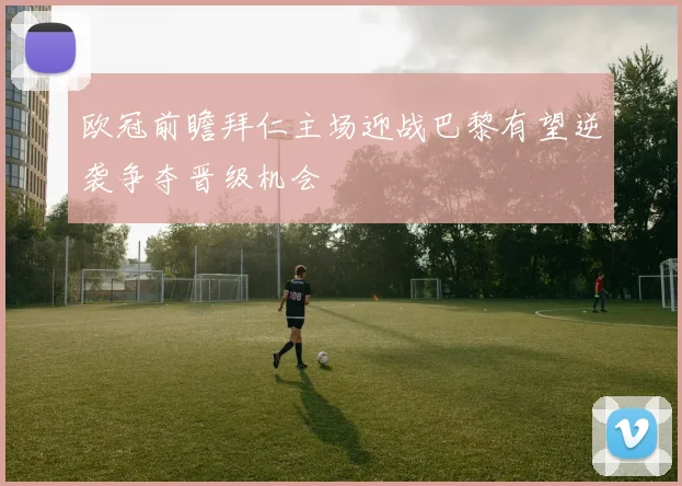 欧冠前瞻拜仁主场迎战巴黎有望逆袭争夺晋级机会