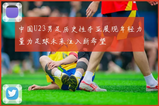 中国U23男足历史性夺亚展现年轻力量为足球未来注入新希望