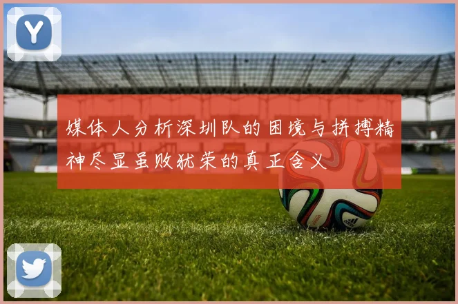 媒体人分析深圳队的困境与拼搏精神尽显虽败犹荣的真正含义