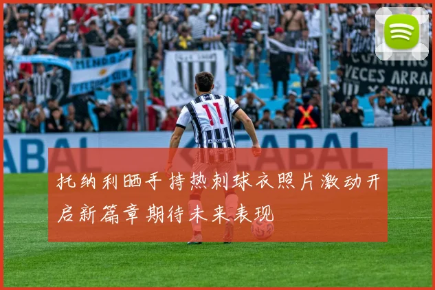 托纳利晒手持热刺球衣照片激动开启新篇章期待未来表现