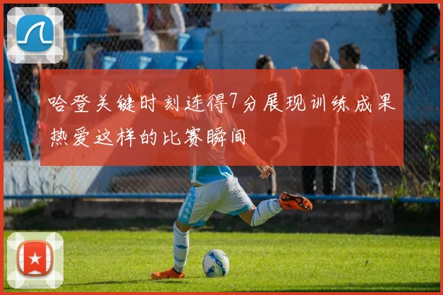 哈登关键时刻连得7分展现训练成果热爱这样的比赛瞬间