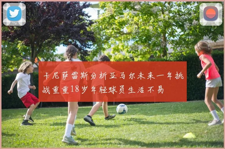 卡尼萨雷斯分析亚马尔未来一年挑战重重18岁年轻球员生活不易