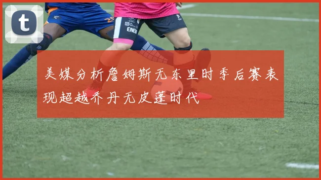 美媒分析詹姆斯无东里时季后赛表现超越乔丹无皮蓬时代