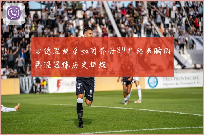 古德温绝杀如同乔丹89年经典瞬间再现篮球历史辉煌