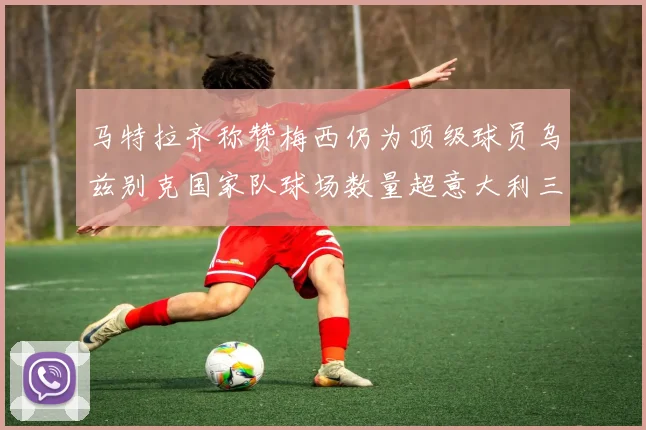 马特拉齐称赞梅西仍为顶级球员乌兹别克国家队球场数量超意大利三倍