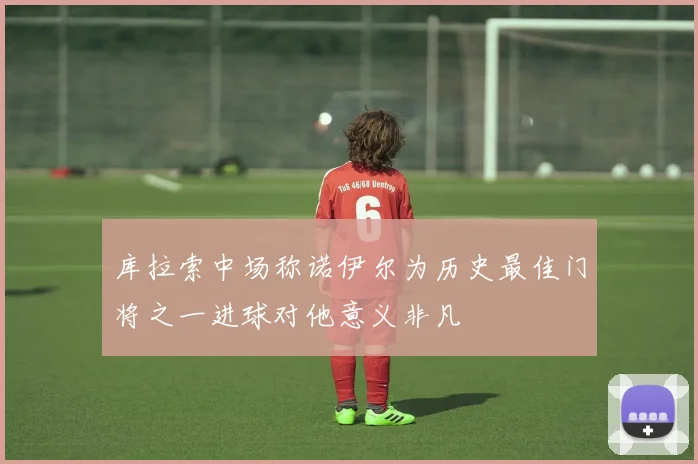 库拉索中场称诺伊尔为历史最佳门将之一进球对他意义非凡