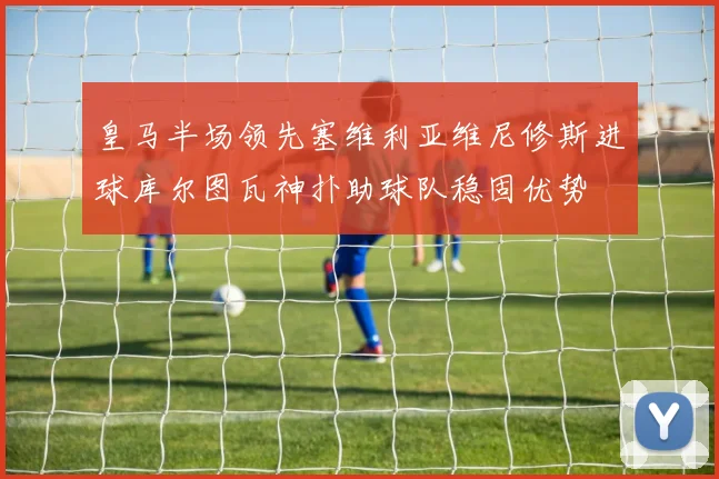 皇马半场领先塞维利亚维尼修斯进球库尔图瓦神扑助球队稳固优势