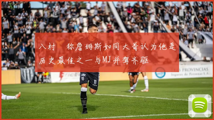 八村塁称詹姆斯如同大哥认为他是历史最佳之一与MJ并驾齐驱