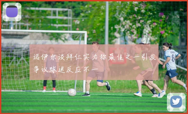 诺伊尔谈拜仁实力称最佳之一引发争议球迷反应不一
