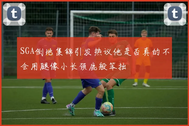 SGA倒地集锦引发热议他是否真的不会用腿像小长颈鹿般笨拙