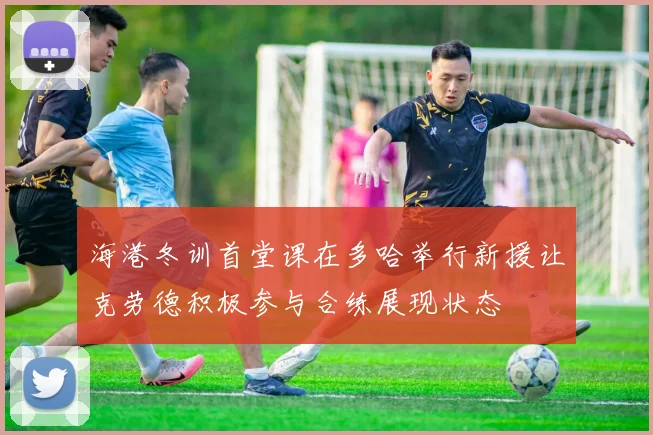 海港冬训首堂课在多哈举行新援让克劳德积极参与合练展现状态